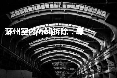蘇州室內(nèi)拆除：專業(yè)高效，安全環(huán)保一站式服務(wù)